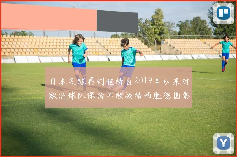 日本足球再创佳绩自2019年以来对欧洲球队保持不败战绩两胜德国彰显实力