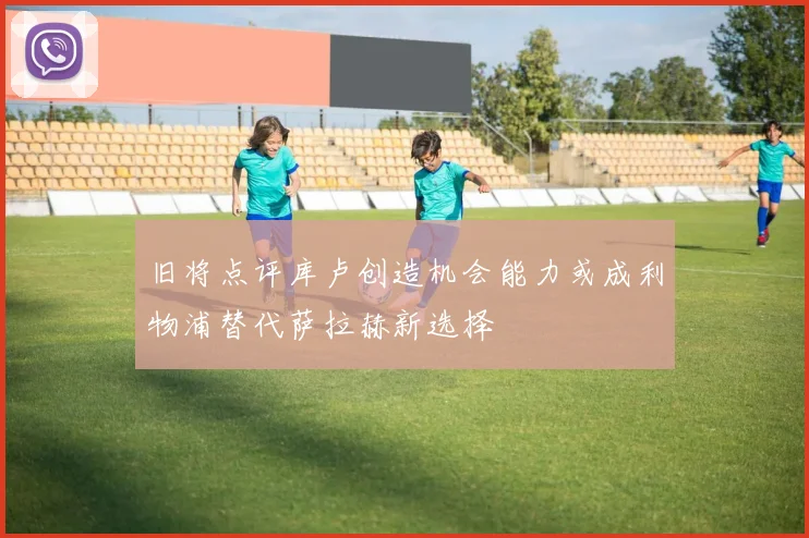 旧将点评库卢创造机会能力或成利物浦替代萨拉赫新选择