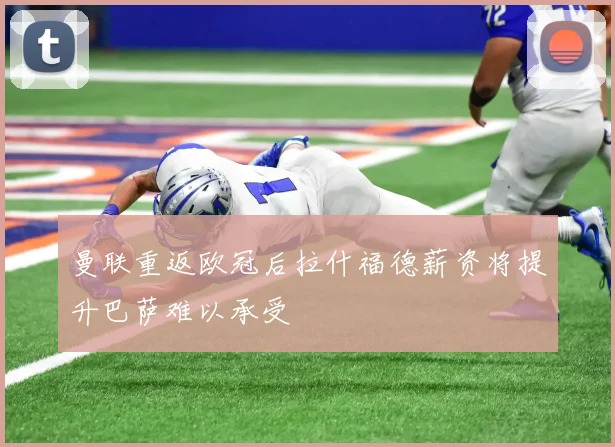 曼联重返欧冠后拉什福德薪资将提升巴萨难以承受