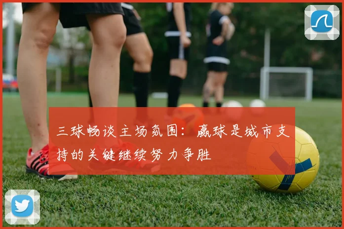 三球畅谈主场氛围：赢球是城市支持的关键继续努力争胜