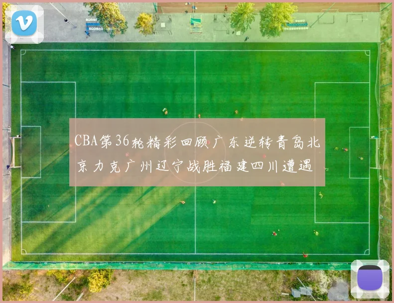 CBA第36轮精彩回顾广东逆转青岛北京力克广州辽宁战胜福建四川遭遇36连败困境