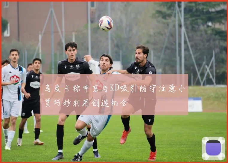 乌度卡称申京与KD吸引防守注意小贾巧妙利用创造机会