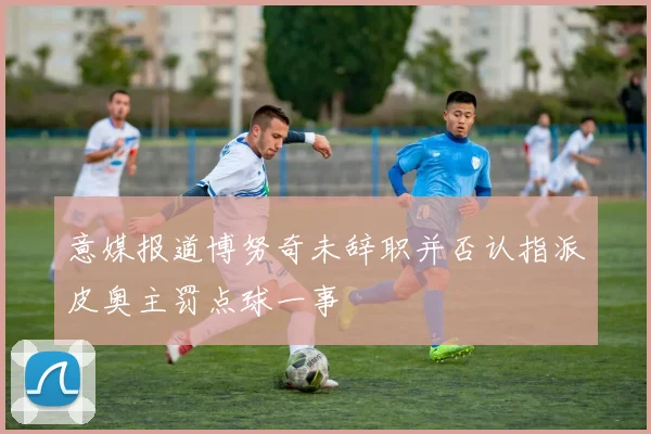 意媒报道博努奇未辞职并否认指派皮奥主罚点球一事